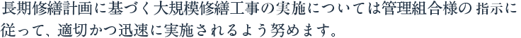 長期修繕計画に基づく大規模修繕工事については管理組合様の支持に従って、適切かつ迅速に実施されるよう努めます。