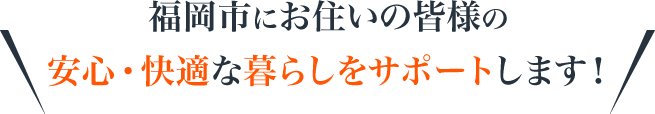 福岡市にお住いの皆様の安心・快適な暮らしをサポートします！